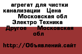 агрегат для чистки канализации › Цена ­ 40 000 - Московская обл. Электро-Техника » Другое   . Московская обл.